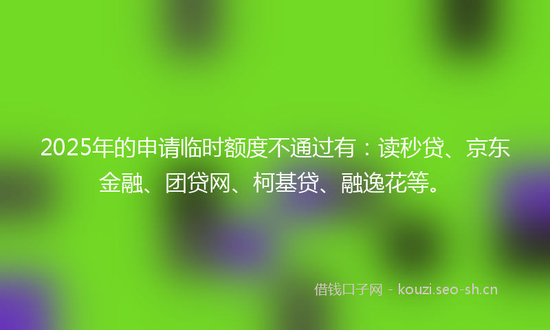 2025年的申请临时额度不通过有：读秒贷、京东金融、团贷网、柯基贷、融逸花等。