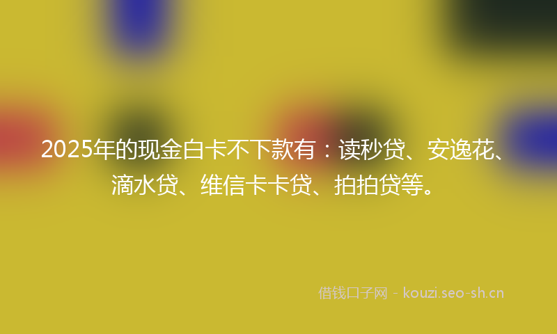 2025年的现金白卡不下款有：读秒贷、安逸花、滴水贷、维信卡卡贷、拍拍贷等。