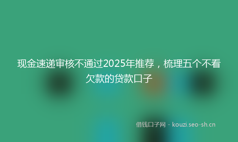 现金速递审核不通过2025年推荐，梳理五个不看欠款的贷款口子