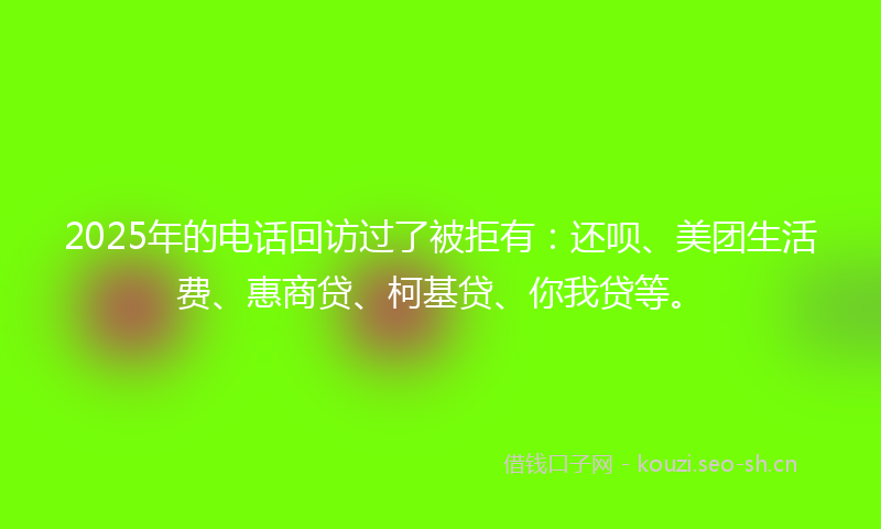 2025年的电话回访过了被拒有：还呗、美团生活费、惠商贷、柯基贷、你我贷等。