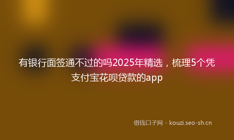 有银行面签通不过的吗2025年精选，梳理5个凭支付宝花呗贷款的app