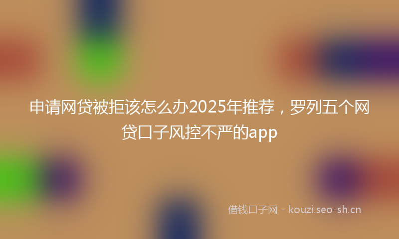 申请网贷被拒该怎么办2025年推荐，罗列五个网贷口子风控不严的app