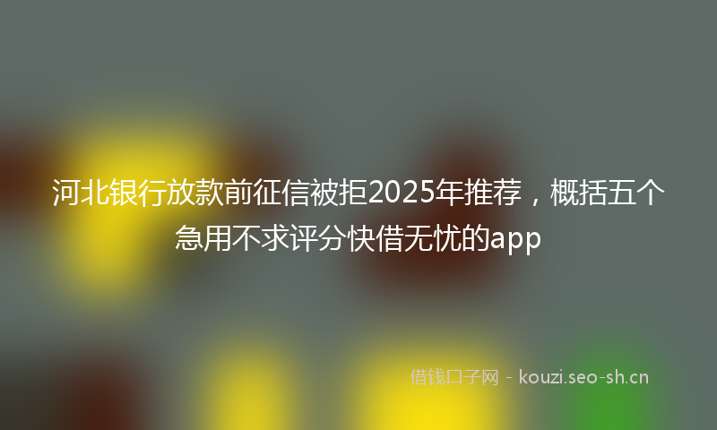 河北银行放款前征信被拒2025年推荐，概括五个急用不求评分快借无忧的app