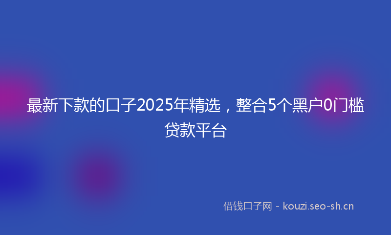 最新下款的口子2025年精选，整合5个黑户0门槛贷款平台