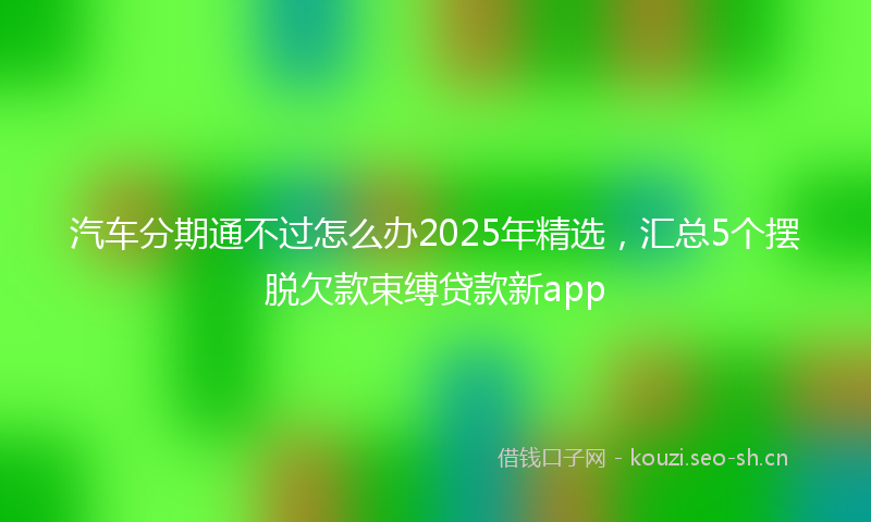 汽车分期通不过怎么办2025年精选，汇总5个摆脱欠款束缚贷款新app
