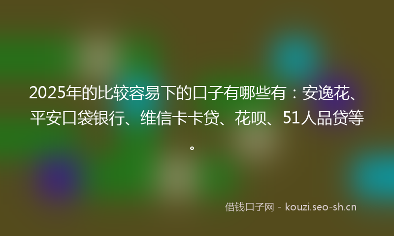 2025年的比较容易下的口子有哪些有：安逸花、平安口袋银行、维信卡卡贷、花呗、51人品贷等。