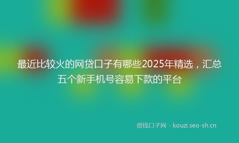最近比较火的网贷口子有哪些2025年精选，汇总五个新手机号容易下款的平台