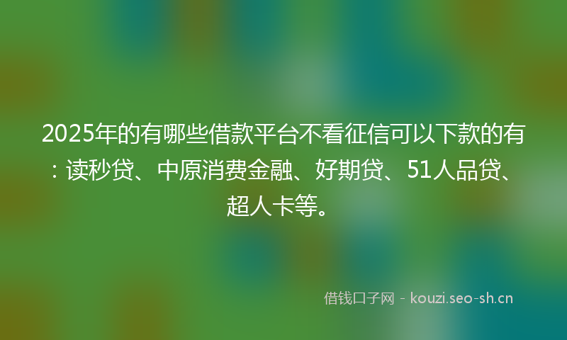 2025年的有哪些借款平台不看征信可以下款的有：读秒贷、中原消费金融、好期贷、51人品贷、超人卡等。