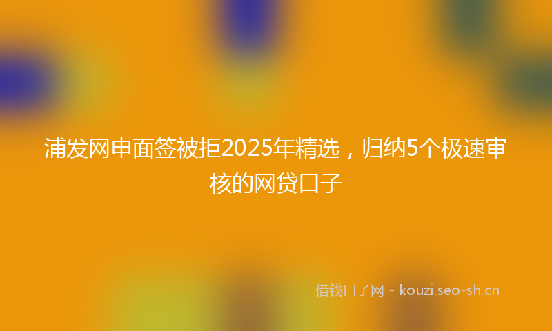 浦发网申面签被拒2025年精选，归纳5个极速审核的网贷口子