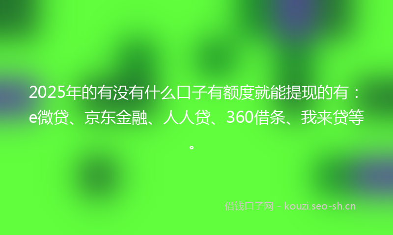 2025年的有没有什么口子有额度就能提现的有：e微贷、京东金融、人人贷、360借条、我来贷等。
