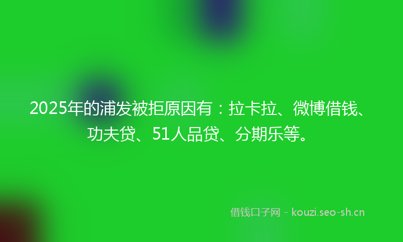 2025年的浦发被拒原因有:拉卡拉、微博借钱、功夫贷、51人品贷、分期乐等。