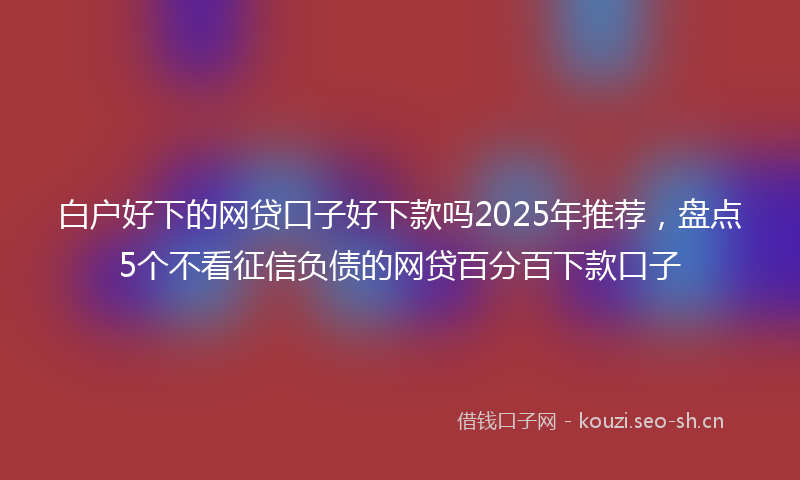 白户好下的网贷口子好下款吗2025年推荐，盘点5个不看征信负债的网贷百分百下款口子