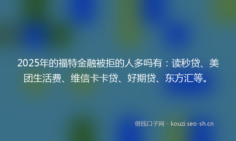 2025年的福特金融被拒的人多吗有：读秒贷、美团生活费、维信卡卡贷、好期贷、东方汇等。