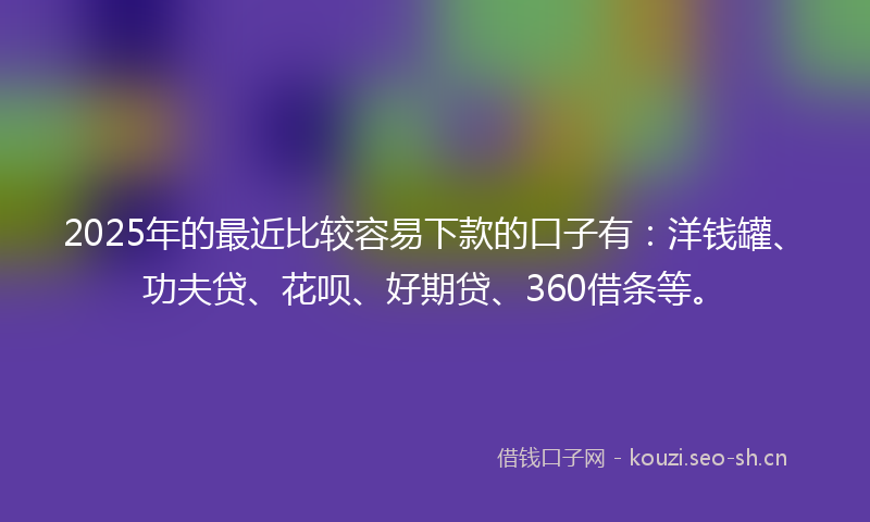 2025年的最近比较容易下款的口子有：洋钱罐、功夫贷、花呗、好期贷、360借条等。