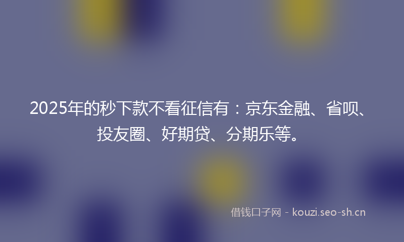 2025年的秒下款不看征信有：京东金融、省呗、投友圈、好期贷、分期乐等。