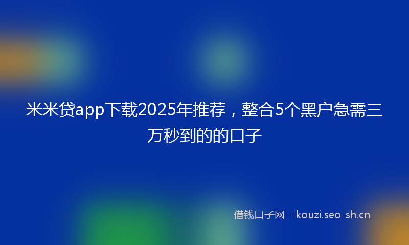 米米贷app下载2025年推荐，整合5个黑户急需三万秒到的的口子