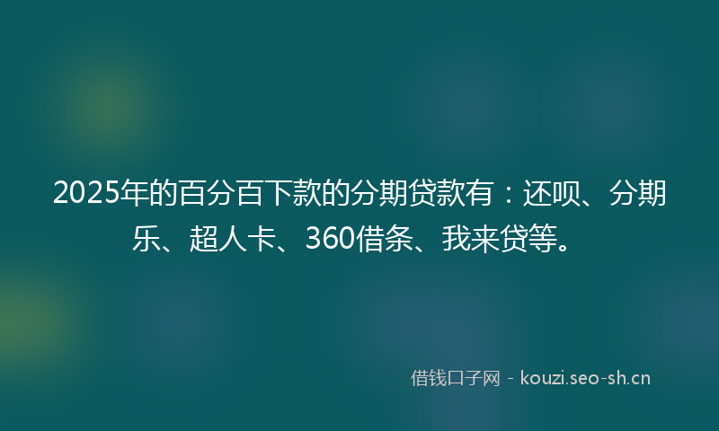 2025年的百分百下款的分期贷款有：还呗、分期乐、超人卡、360借条、我来贷等。