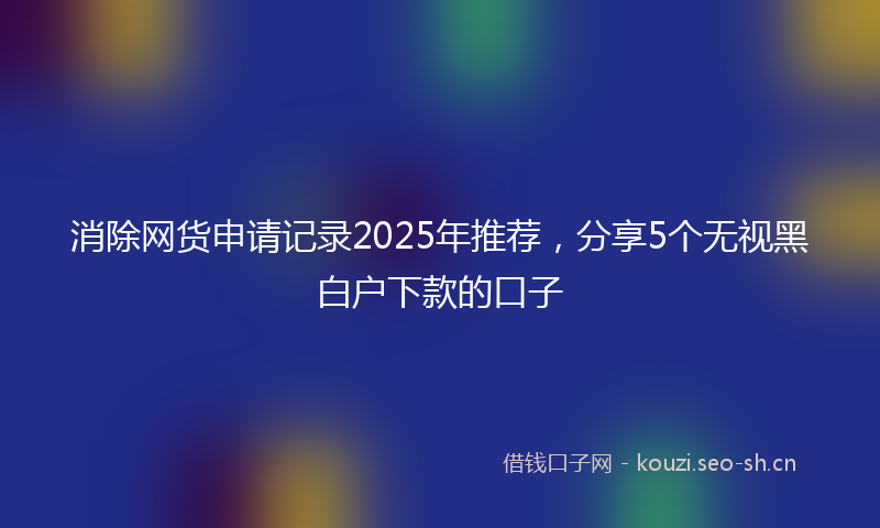 消除网货申请记录2025年推荐，分享5个无视黑白户下款的口子