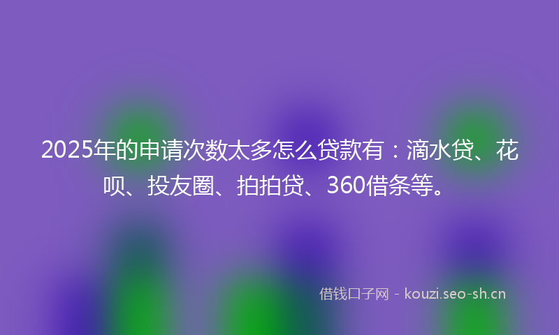 2025年的申请次数太多怎么贷款有：滴水贷、花呗、投友圈、拍拍贷、360借条等。