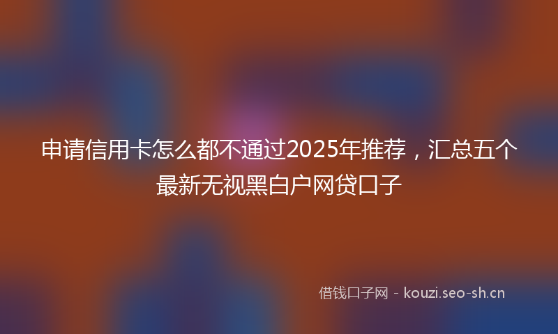 申请信用卡怎么都不通过2025年推荐，汇总五个最新无视黑白户网贷口子