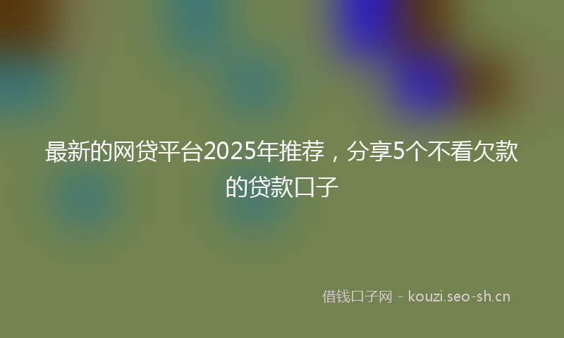 最新的网贷平台2025年推荐，分享5个不看欠款的贷款口子