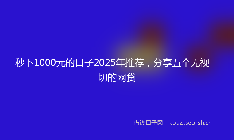 秒下1000元的口子2025年推荐，分享五个无视一切的网贷