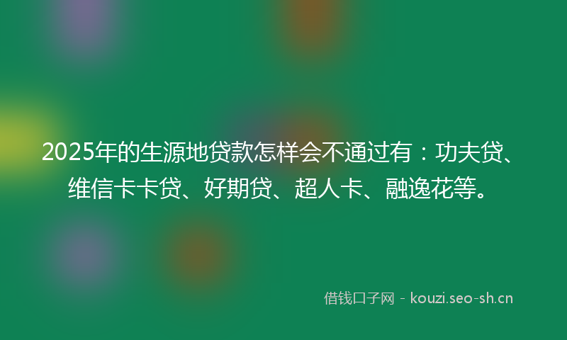 2025年的生源地贷款怎样会不通过有:功夫贷、维信卡卡贷、好期贷、超人卡、融逸花等。