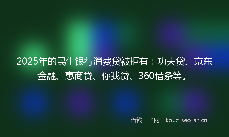 2025年的民生银行消费贷被拒有：功夫贷、京东金融、惠商贷、你我贷、360借条等。