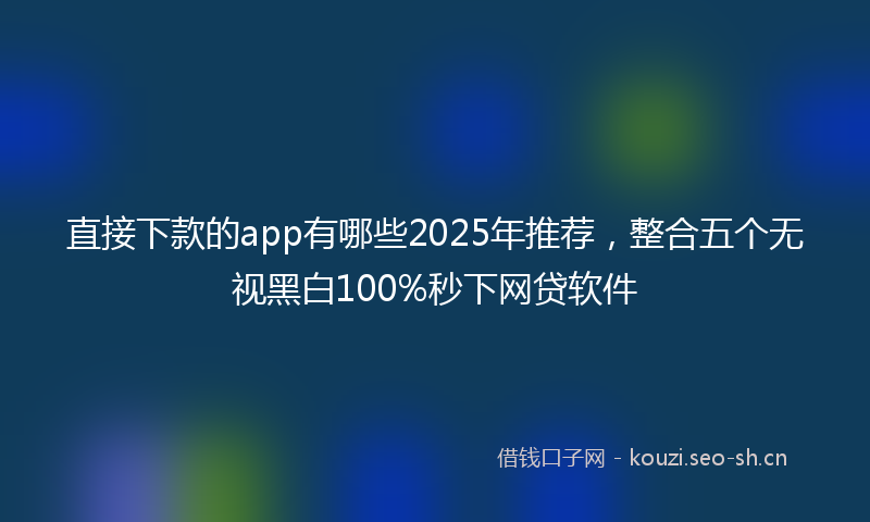 直接下款的app有哪些2025年推荐，整合五个无视黑白100%秒下网贷软件