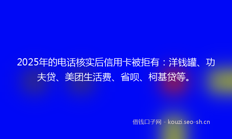 2025年的电话核实后信用卡被拒有：洋钱罐、功夫贷、美团生活费、省呗、柯基贷等。