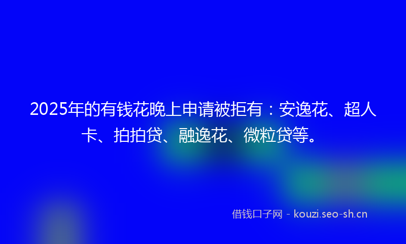 2025年的有钱花晚上申请被拒有：安逸花、超人卡、拍拍贷、融逸花、微粒贷等。