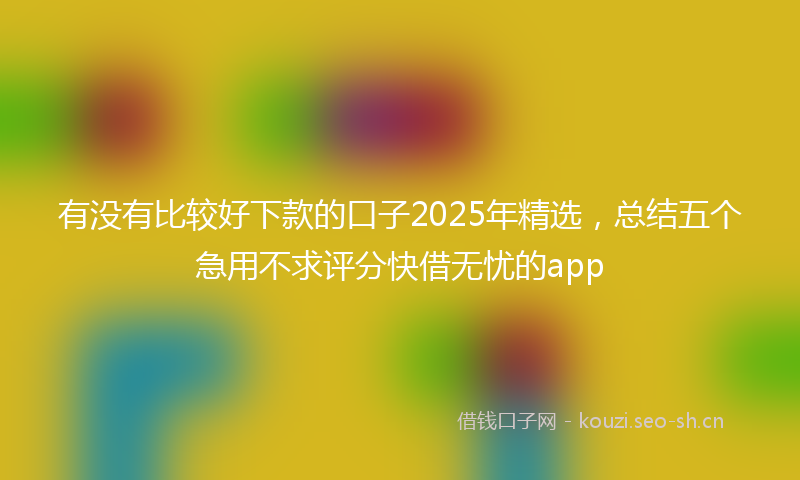 有没有比较好下款的口子2025年精选，总结五个急用不求评分快借无忧的app