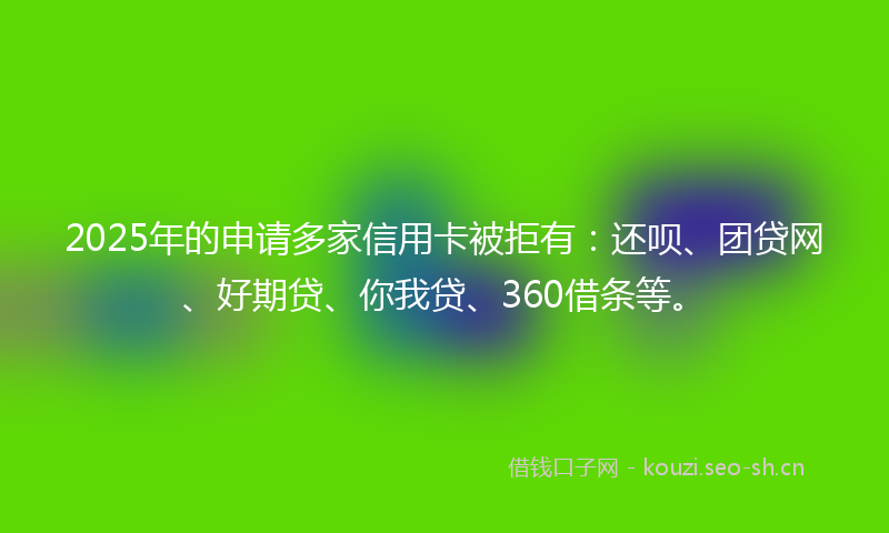 2025年的申请多家信用卡被拒有：还呗、团贷网、好期贷、你我贷、360借条等。