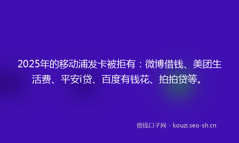 2025年的移动浦发卡被拒有：微博借钱、美团生活费、平安i贷、百度有钱花、拍拍贷等。