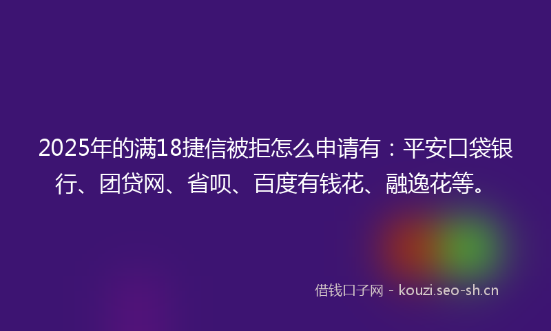 2025年的满18捷信被拒怎么申请有：平安口袋银行、团贷网、省呗、百度有钱花、融逸花等。