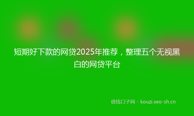 短期好下款的网贷2025年推荐，整理五个无视黑白的网贷平台
