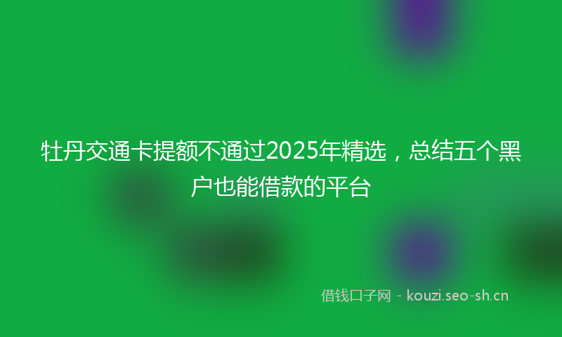 牡丹交通卡提额不通过2025年精选，总结五个黑户也能借款的平台