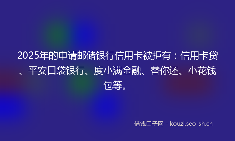 2025年的申请邮储银行信用卡被拒有：信用卡贷、平安口袋银行、度小满金融、替你还、小花钱包等。
