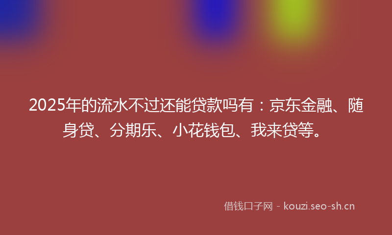 2025年的流水不过还能贷款吗有：京东金融、随身贷、分期乐、小花钱包、我来贷等。