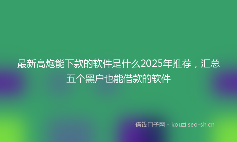 最新高炮能下款的软件是什么2025年推荐,汇总五个黑户也能借款的软件