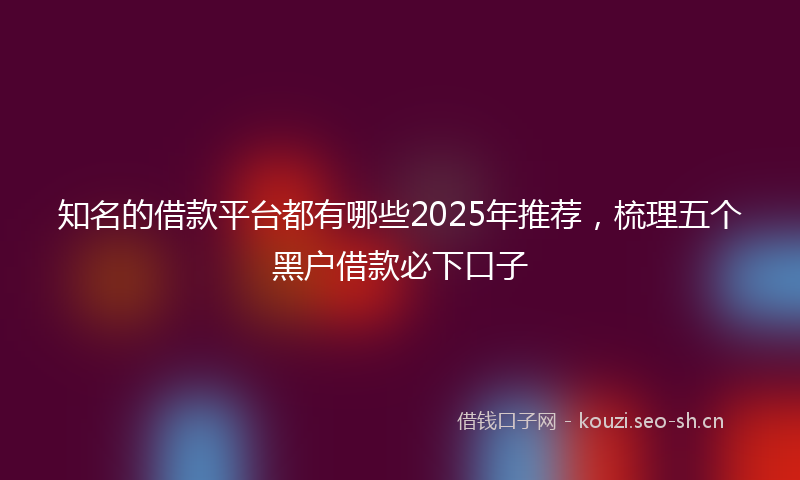 知名的借款平台都有哪些2025年推荐，梳理五个黑户借款必下口子