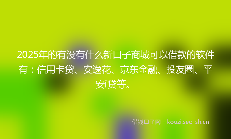 2025年的有没有什么新口子商城可以借款的软件有：信用卡贷、安逸花、京东金融、投友圈、平安i贷等。