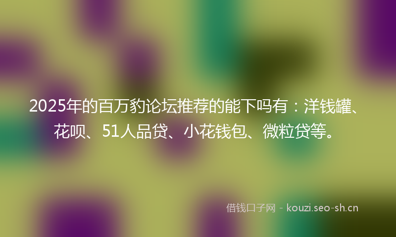 2025年的百万豹论坛推荐的能下吗有：洋钱罐、花呗、51人品贷、小花钱包、微粒贷等。