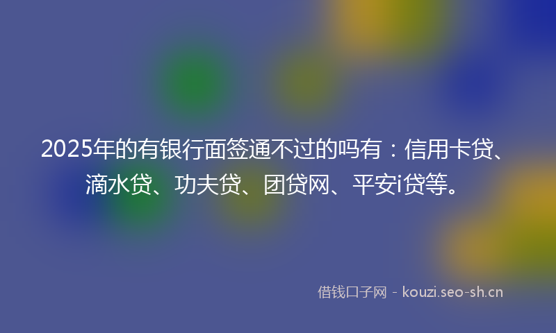 2025年的有银行面签通不过的吗有：信用卡贷、滴水贷、功夫贷、团贷网、平安i贷等。