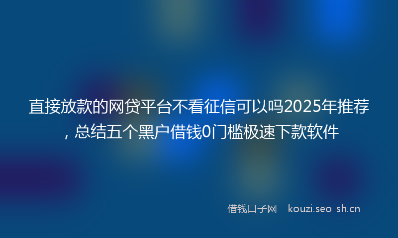 直接放款的网贷平台不看征信可以吗2025年推荐，总结五个黑户借钱0门槛极速下款软件