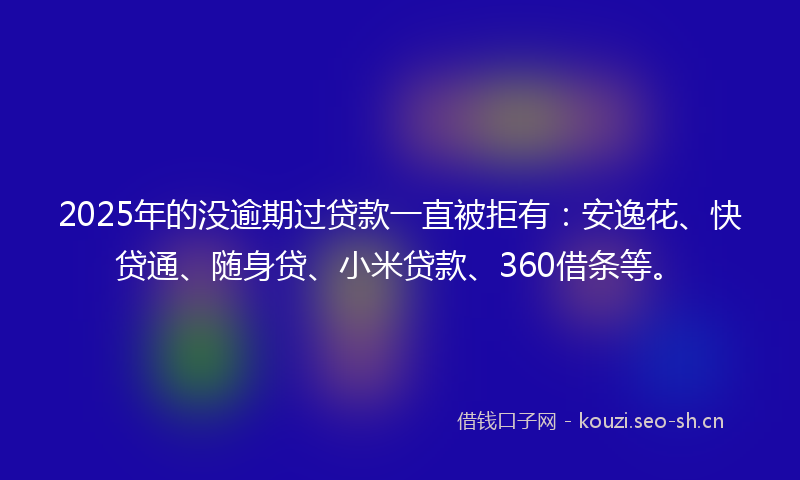 2025年的没逾期过贷款一直被拒有：安逸花、快贷通、随身贷、小米贷款、360借条等。