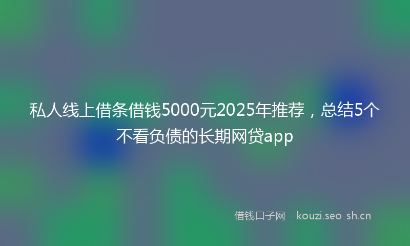私人线上借条借钱5000元2025年推荐，总结5个不看负债的长期网贷app