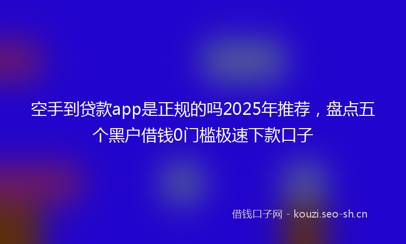 空手到贷款app是正规的吗2025年推荐，盘点五个黑户借钱0门槛极速下款口子