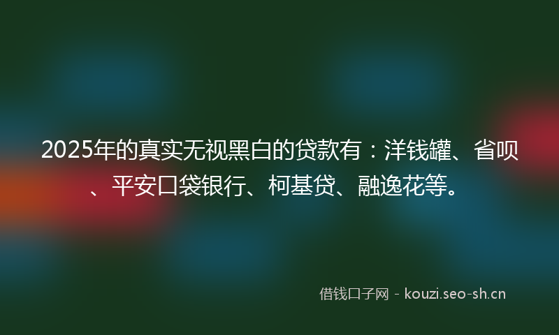 2025年的真实无视黑白的贷款有：洋钱罐、省呗、平安口袋银行、柯基贷、融逸花等。