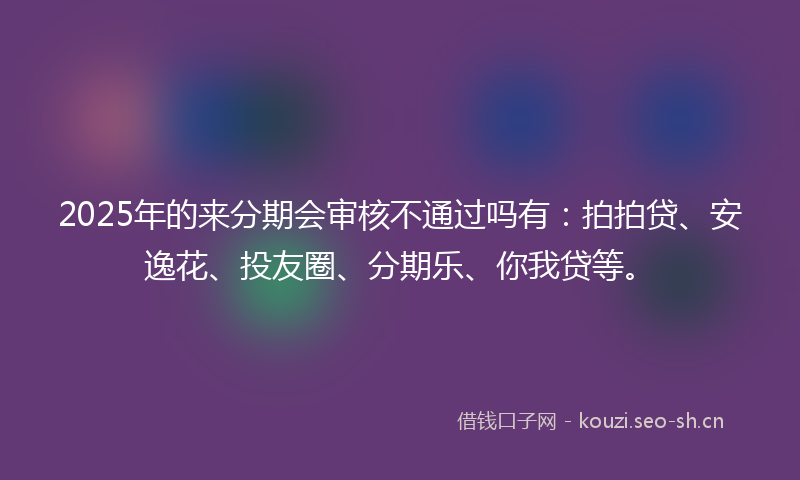 2025年的来分期会审核不通过吗有：拍拍贷、安逸花、投友圈、分期乐、你我贷等。